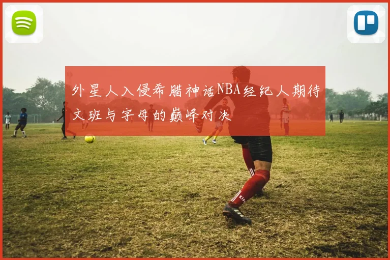 外星人入侵希腊神话NBA经纪人期待文班与字母的巅峰对决