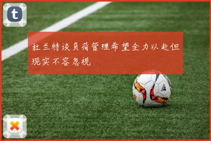 杜兰特谈负荷管理希望全力以赴但现实不容忽视