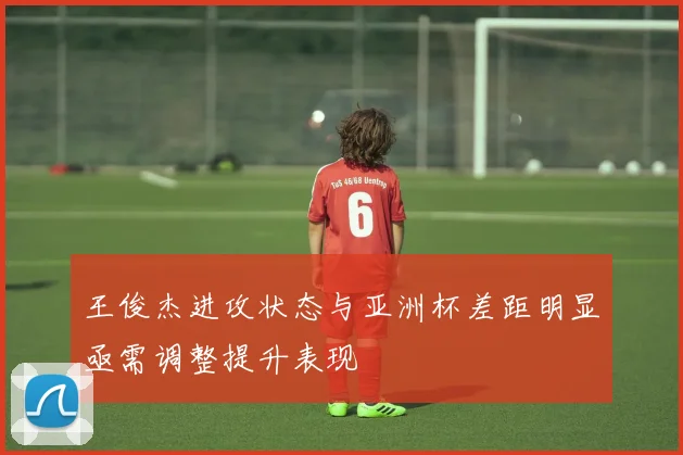 王俊杰进攻状态与亚洲杯差距明显亟需调整提升表现