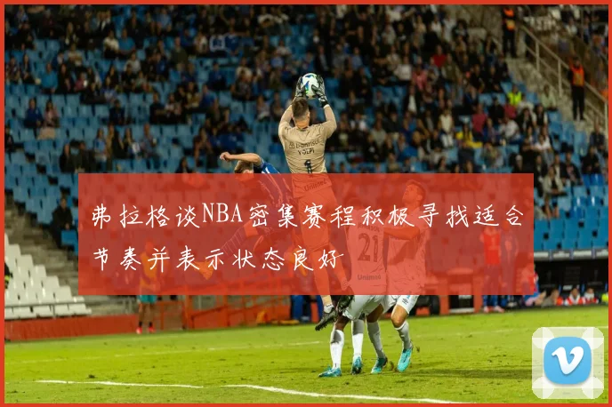 弗拉格谈NBA密集赛程积极寻找适合节奏并表示状态良好