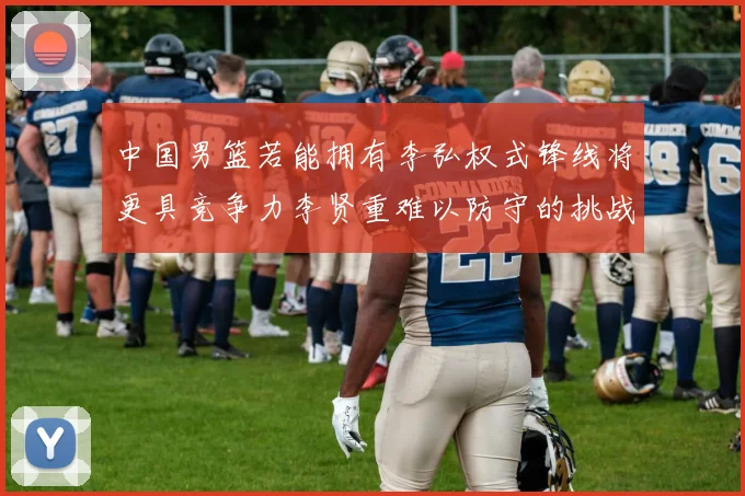 中国男篮若能拥有李弘权式锋线将更具竞争力李贤重难以防守的挑战