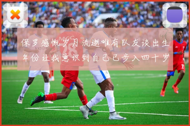 保罗感慨岁月流逝唯有队友谈出生年份让我意识到自己已步入四十岁