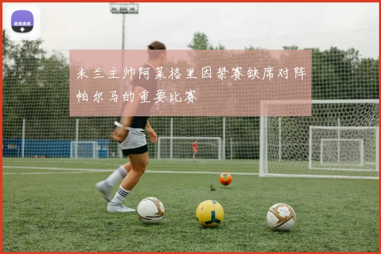 米兰主帅阿莱格里因禁赛缺席对阵帕尔马的重要比赛