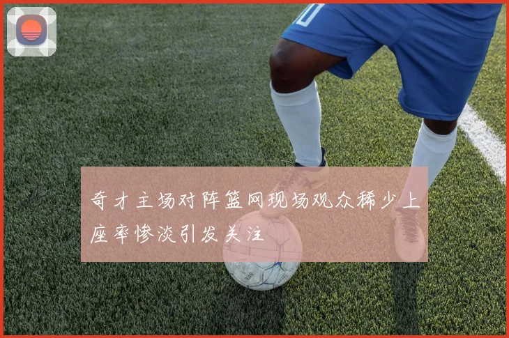 奇才主场对阵篮网现场观众稀少上座率惨淡引发关注