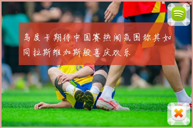 乌度卡期待中国赛热闹氛围称其如同拉斯维加斯般喜庆欢乐