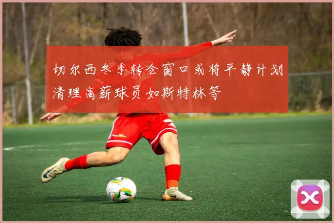 切尔西冬季转会窗口或将平静计划清理高薪球员如斯特林等