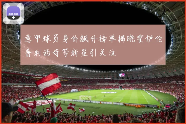 意甲球员身价飙升榜单揭晓霍伊伦普利西奇等新星引关注