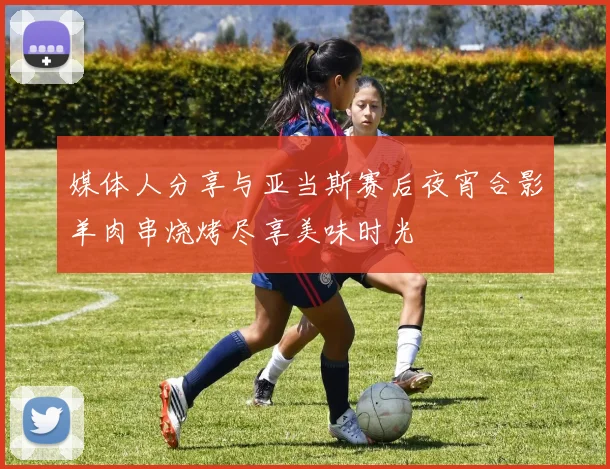 媒体人分享与亚当斯赛后夜宵合影羊肉串烧烤尽享美味时光
