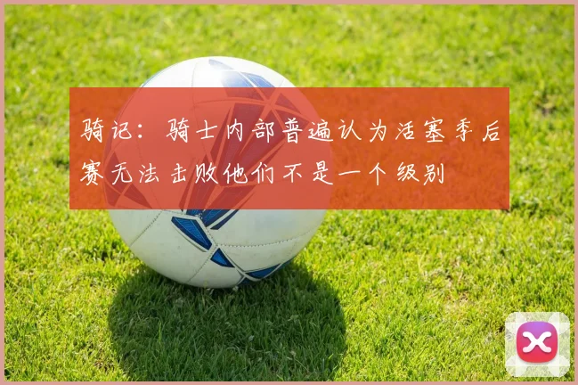 骑记：骑士内部普遍认为活塞季后赛无法击败他们不是一个级别