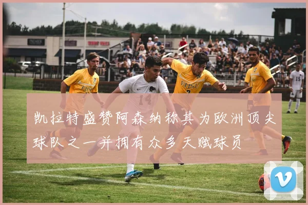 凯拉特盛赞阿森纳称其为欧洲顶尖球队之一并拥有众多天赋球员