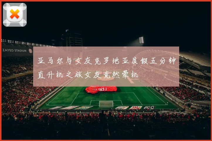 亚马尔与女友克罗地亚度假五分钟直升机之旅女友竟然晕机